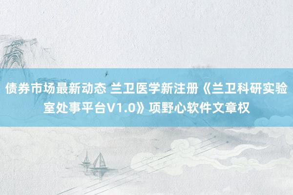 债券市场最新动态 兰卫医学新注册《兰卫科研实验室处事平台V1.0》项野心软件文章权