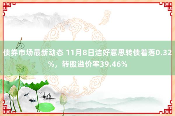 债券市场最新动态 11月8日洁好意思转债着落0.32%，转股溢价率39.46%