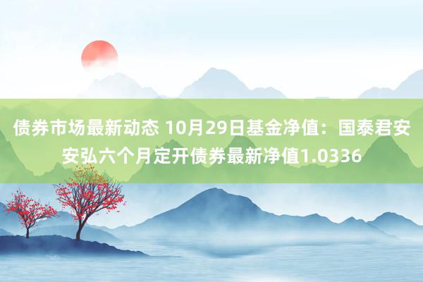 债券市场最新动态 10月29日基金净值：国泰君安安弘六个月定开债券最新净值1.0336