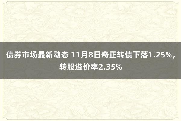 债券市场最新动态 11月8日奇正转债下落1.25%，转股溢价率2.35%