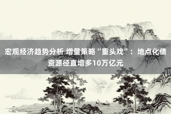 宏观经济趋势分析 增量策略“重头戏”：地点化债资源径直增多10万亿元