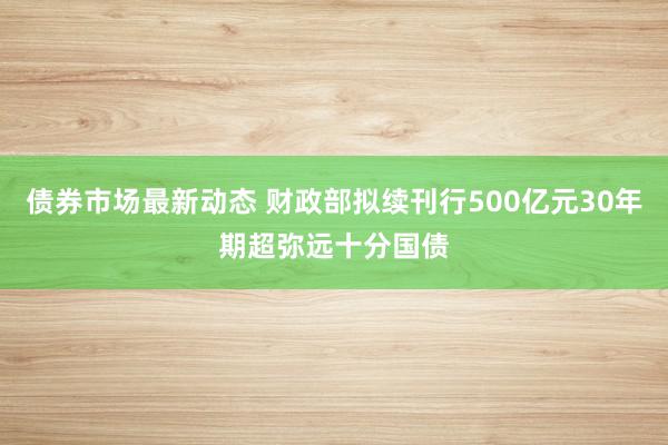 债券市场最新动态 财政部拟续刊行500亿元30年期超弥远十分国债