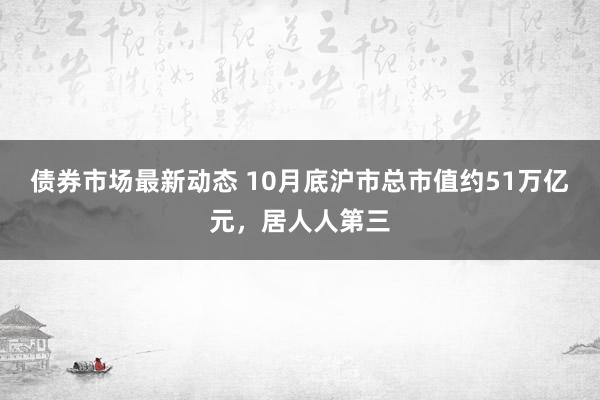 债券市场最新动态 10月底沪市总市值约51万亿元，居人人第三