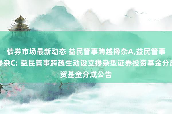 债券市场最新动态 益民管事跨越搀杂A,益民管事跨越搀杂C: 益民管事跨越生动设立搀杂型证券投资基金分成公告