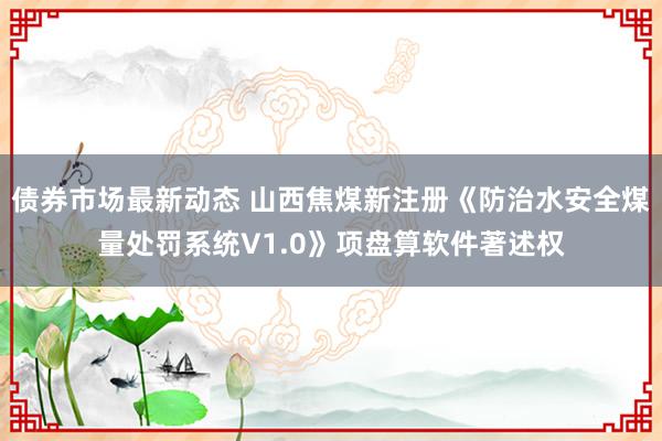 债券市场最新动态 山西焦煤新注册《防治水安全煤量处罚系统V1.0》项盘算软件著述权