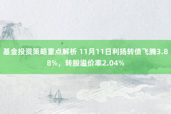 基金投资策略重点解析 11月11日利扬转债飞腾3.88%，转股溢价率2.04%