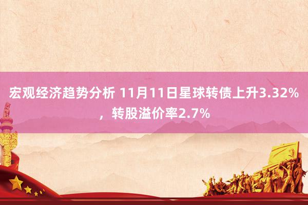 宏观经济趋势分析 11月11日星球转债上升3.32%，转股溢价率2.7%