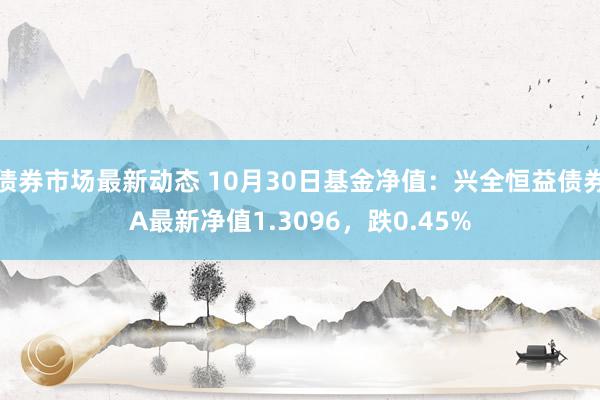 债券市场最新动态 10月30日基金净值：兴全恒益债券A最新净值1.3096，跌0.45%