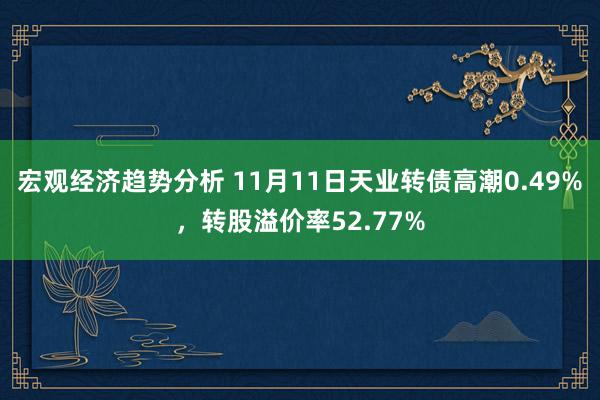 宏观经济趋势分析 11月11日天业转债高潮0.49%，转股溢价率52.77%