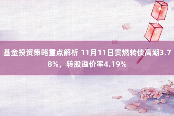 基金投资策略重点解析 11月11日贵燃转债高潮3.78%，转股溢价率4.19%