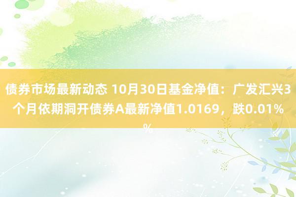 债券市场最新动态 10月30日基金净值：广发汇兴3个月依期洞开债券A最新净值1.0169，跌0.01%