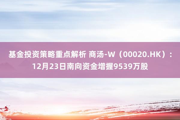 基金投资策略重点解析 商汤-W（00020.HK）：12月23日南向资金增握9539万股