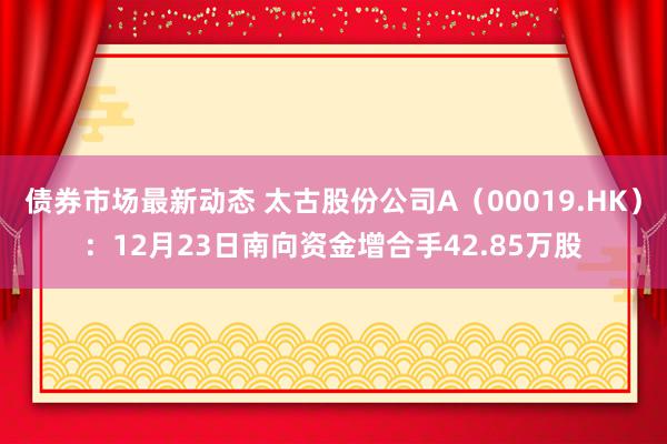 债券市场最新动态 太古股份公司A（00019.HK）：12月23日南向资金增合手42.85万股