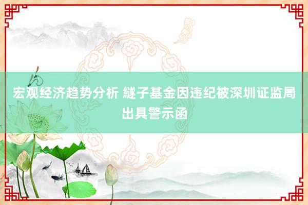 宏观经济趋势分析 繸子基金因违纪被深圳证监局出具警示函