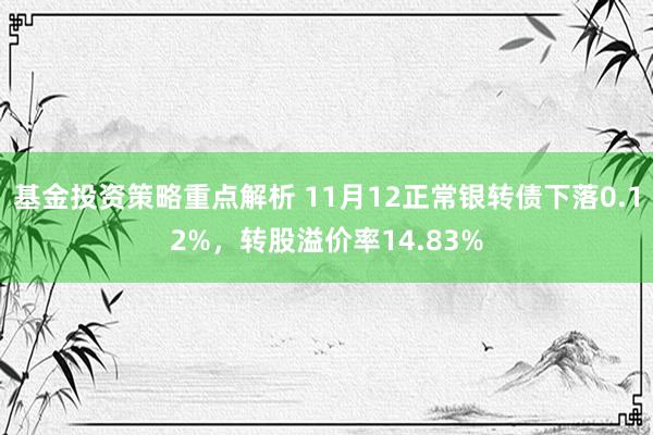 基金投资策略重点解析 11月12正常银转债下落0.12%，转股溢价率14.83%