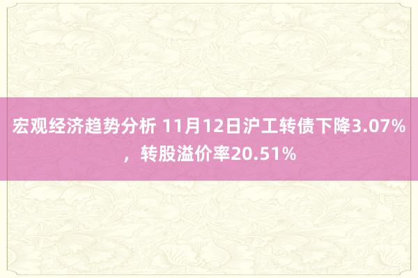 宏观经济趋势分析 11月12日沪工转债下降3.07%，转股溢价率20.51%