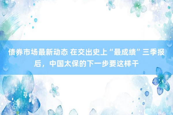 债券市场最新动态 在交出史上“最成绩”三季报后，中国太保的下一步要这样干