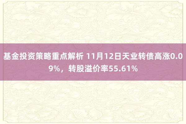 基金投资策略重点解析 11月12日天业转债高涨0.09%，转股溢价率55.61%