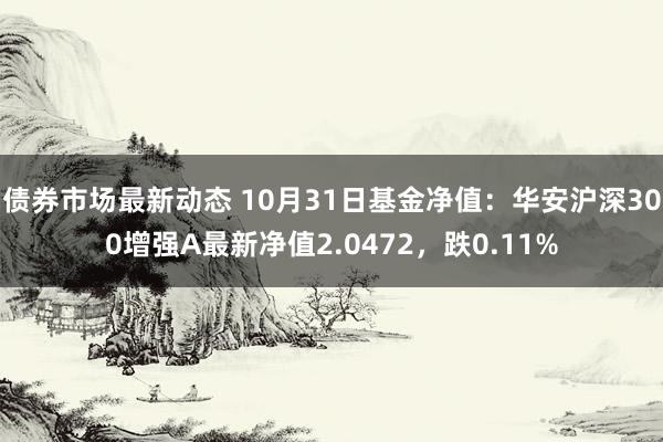 债券市场最新动态 10月31日基金净值：华安沪深300增强A最新净值2.0472，跌0.11%