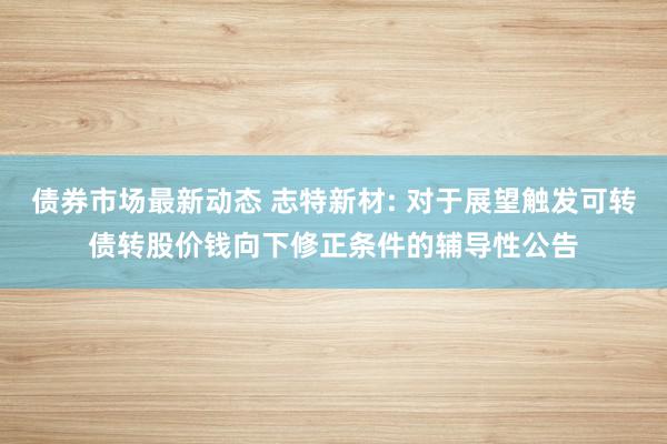 债券市场最新动态 志特新材: 对于展望触发可转债转股价钱向下修正条件的辅导性公告