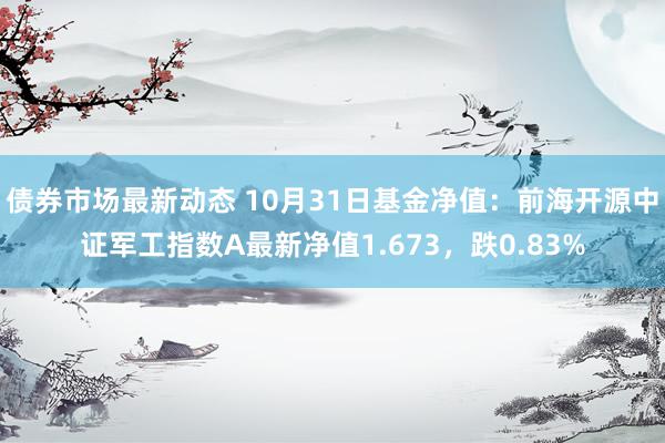 债券市场最新动态 10月31日基金净值：前海开源中证军工指数A最新净值1.673，跌0.83%