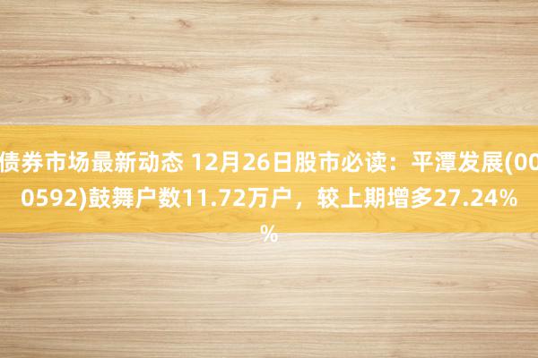 债券市场最新动态 12月26日股市必读：平潭发展(000592)鼓舞户数11.72万户，较上期增多27.24%