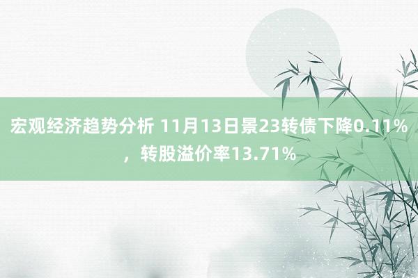 宏观经济趋势分析 11月13日景23转债下降0.11%，转股溢价率13.71%