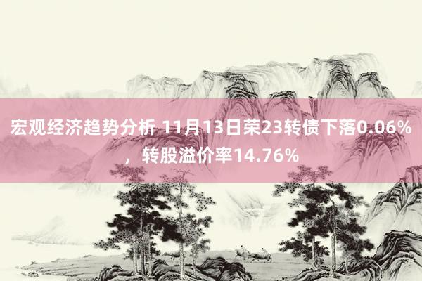 宏观经济趋势分析 11月13日荣23转债下落0.06%，转股溢价率14.76%