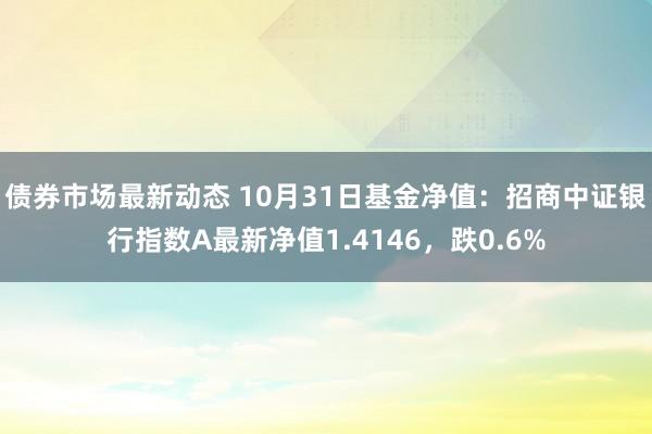 债券市场最新动态 10月31日基金净值：招商中证银行指数A最新净值1.4146，跌0.6%