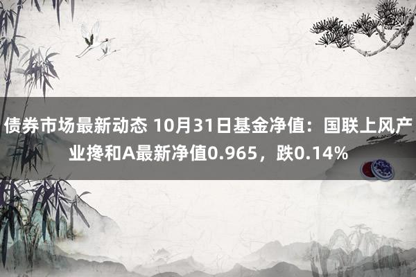 债券市场最新动态 10月31日基金净值：国联上风产业搀和A最新净值0.965，跌0.14%