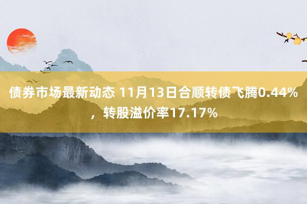 债券市场最新动态 11月13日合顺转债飞腾0.44%，转股溢价率17.17%