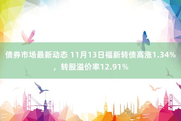 债券市场最新动态 11月13日福新转债高涨1.34%，转股溢价率12.91%