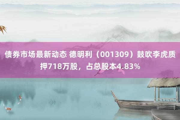 债券市场最新动态 德明利（001309）鼓吹李虎质押718万股，占总股本4.83%