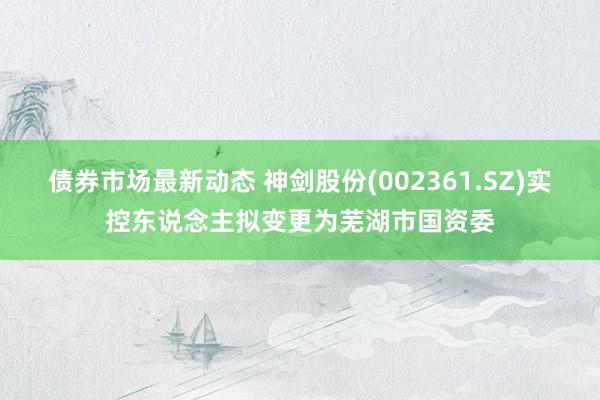 债券市场最新动态 神剑股份(002361.SZ)实控东说念主拟变更为芜湖市国资委