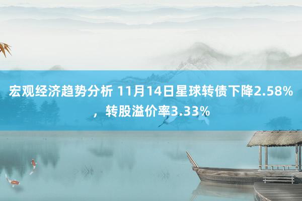 宏观经济趋势分析 11月14日星球转债下降2.58%，转股溢价率3.33%