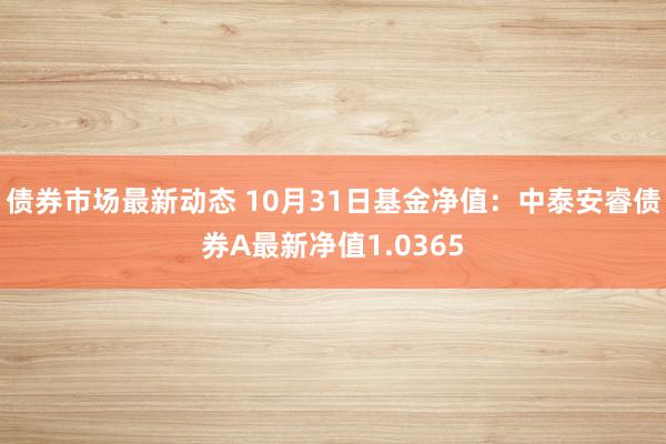 债券市场最新动态 10月31日基金净值：中泰安睿债券A最新净值1.0365