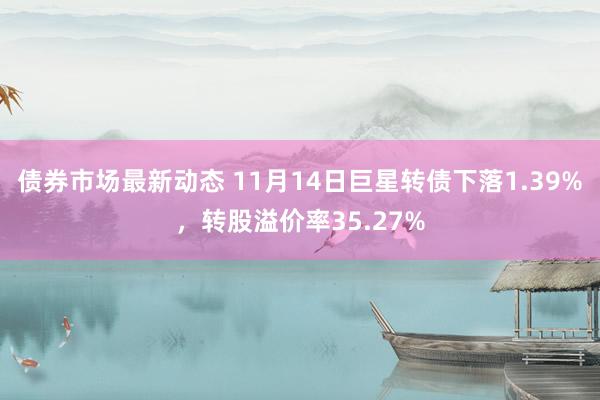 债券市场最新动态 11月14日巨星转债下落1.39%，转股溢价率35.27%