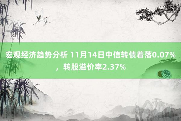 宏观经济趋势分析 11月14日中信转债着落0.07%，转股溢价率2.37%