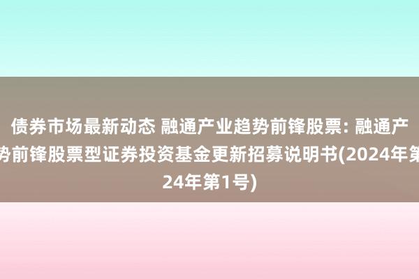 债券市场最新动态 融通产业趋势前锋股票: 融通产业趋势前锋股票型证券投资基金更新招募说明书(2024年第1号)