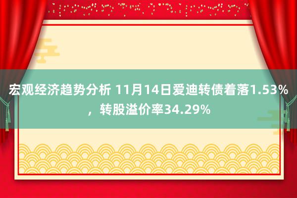 宏观经济趋势分析 11月14日爱迪转债着落1.53%，转股溢价率34.29%