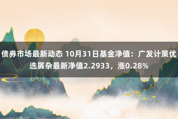 债券市场最新动态 10月31日基金净值：广发计策优选羼杂最新净值2.2933，涨0.28%