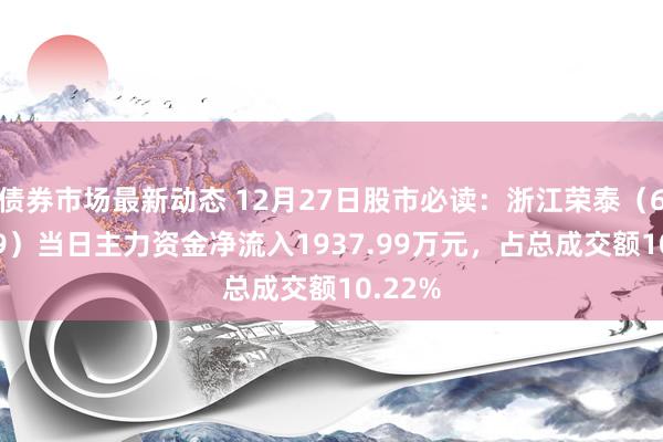 债券市场最新动态 12月27日股市必读：浙江荣泰（603119）当日主力资金净流入1937.99万元，占总成交额10.22%