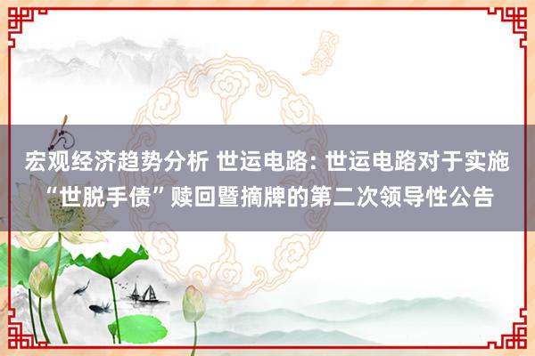 宏观经济趋势分析 世运电路: 世运电路对于实施“世脱手债”赎回暨摘牌的第二次领导性公告