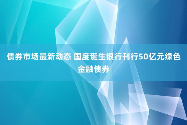 债券市场最新动态 国度诞生银行刊行50亿元绿色金融债券