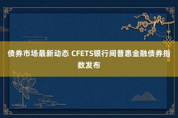 债券市场最新动态 CFETS银行间普惠金融债券指数发布