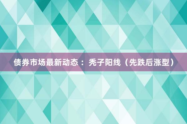 债券市场最新动态 ：秃子阳线（先跌后涨型）