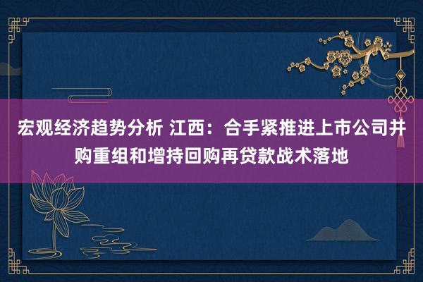 宏观经济趋势分析 江西：合手紧推进上市公司并购重组和增持回购再贷款战术落地