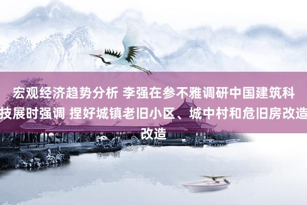 宏观经济趋势分析 李强在参不雅调研中国建筑科技展时强调 捏好城镇老旧小区、城中村和危旧房改造