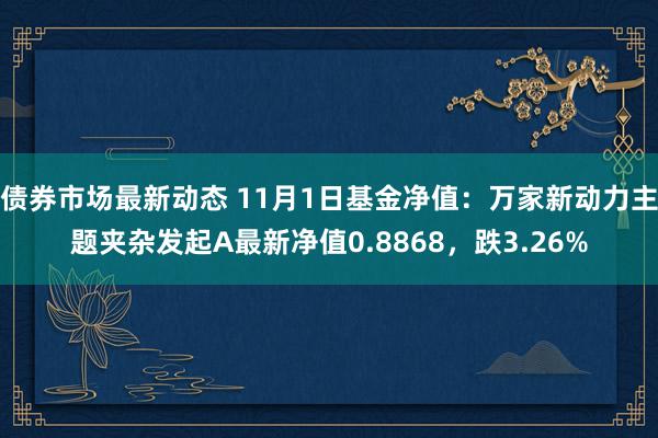 债券市场最新动态 11月1日基金净值：万家新动力主题夹杂发起A最新净值0.8868，跌3.26%