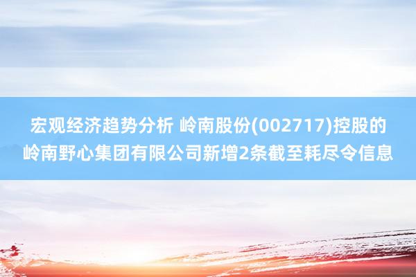 宏观经济趋势分析 岭南股份(002717)控股的岭南野心集团有限公司新增2条截至耗尽令信息